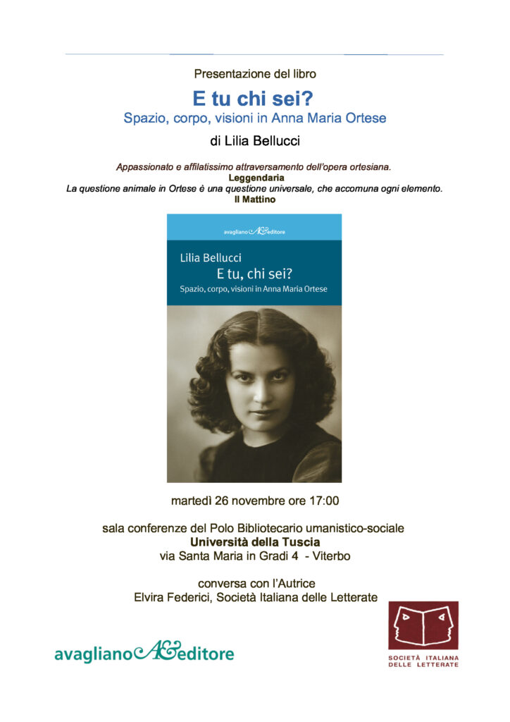 radiotusciaevents.com E tu chi sei? Spazio, corpo, visioni in Anna Maria Ortese di Lilia Bellucci Appassionato e affilatissimo attraversamento dell’opera ortesiana. Leggendaria La questione animale in Ortese è una questione universale, che accomuna ogni elemento. Il Mattino martedì 26 novembre ore 17:00 sala conferenze del Polo Bibliotecario umanistico-sociale Università della Tuscia via Santa Maria in Gradi 4 - Viterbo conversa con l’Autrice Elvira Federici, Società Italiana delle Letterate